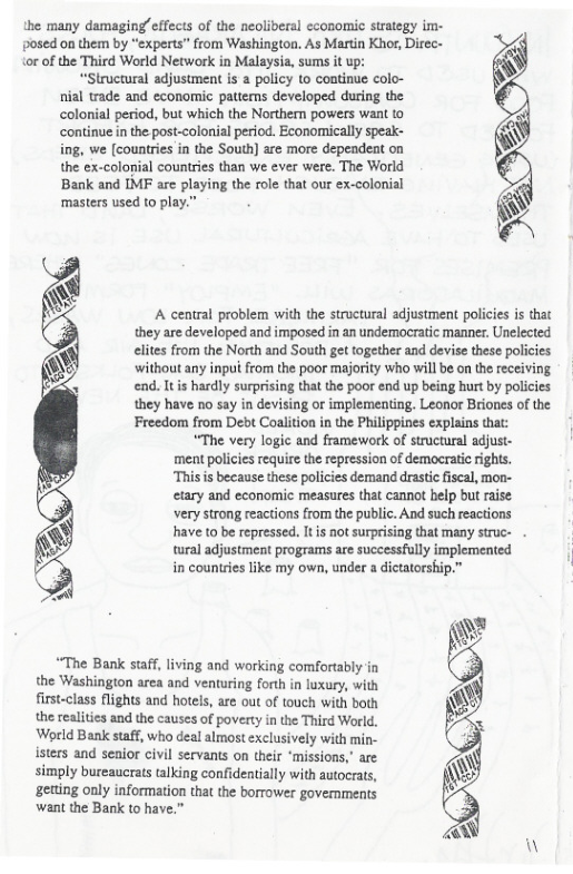 the many damaging/effects of the neoliberal economic strategy im- posed on them by “experts” from Washington. As Martin Khor, Direc- {or of the Third World Network in Malaysia, sums it up:  “Structural adjustment is a policy to continue colo- nial trade and economic pattems developed during the colonial period, but which the Northern powers wan to continue n the post-colonial period. Economically speak- ing, we [countries in the South] are more depeadeat on the ex-colonial countries than we ever were. The World Bank and IMF are playing the role that our ex-colonial ‘masters used to play.  :  Freedom from Debt Coalition in the Philippines explains that: “The very logic and framework of structural adjust.  ment policies require the repression of democrati rights.  ‘This s because these policies demand drastic iscal, mon-  etary and economic measures that cannot help but raise.  very strong reactions from the public. And such reactions  have to be repressed. I is not surprising that many struc-  tural adjustment programs are successfully implemented  in counties like my own, under  “The Bank staff, living and working comfortably in the Washington area and venturing forth in luxury, with first-class flights and hotels, are out of touch with both the realities and the causes of poverty in the Third World. World Bank staff, who deal almost exclusively with min- isters and senior civil servants on their ‘missions,” are simply bureaucrats talking confidentially with autocrats, ‘getting only information that the borrower govemments want the Bank to have.”  dictatorship.”  W  A central problem with the stroctural adjustment policies s that they are developed and imposed in an undemocratic manner. Unelected elites from the North and South get together and devise these policics without any input from the poor majority who will be on the receiving end. Itis hardly surprising that the poor end up being hurt by policies they have no say in devising or implementing. Leonor Briones of the  W 